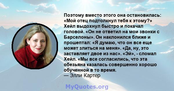 Поэтому вместо этого она остановилась: «Мой отец подтолкнул тебя к этому?» Хейл выдохнул быстро и покачал головой. «Он не ответил на мои звонки с Барселоны». Он наклонился ближе и прошептал: «Я думаю, что он все еще