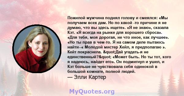 Пожилой мужчина поднял голову и смеялся: «Мы получаем всех дам. Но по какой -то причине я не думаю, что вы здесь ищете». «Я не знаю», сказала Кэт. «Я всегда на рынке для хорошего сброса». «Для тебя, моя дорогая, не что