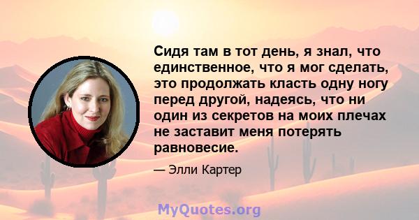 Сидя там в тот день, я знал, что единственное, что я мог сделать, это продолжать класть одну ногу перед другой, надеясь, что ни один из секретов на моих плечах не заставит меня потерять равновесие.