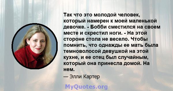 Так что это молодой человек, который намерен к моей маленькой девочке. - Бобби сместился на своем месте и скрестил ноги. - На этой стороне стола не весело. Чтобы помнить, что однажды ее мать была темноволосой девушкой