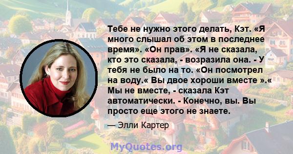 Тебе не нужно этого делать, Кэт. «Я много слышал об этом в последнее время». «Он прав». «Я не сказала, кто это сказала, - возразила она. - У тебя не было на то. «Он посмотрел на воду.« Вы двое хороши вместе ».« Мы не