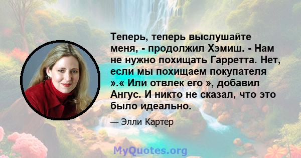 Теперь, теперь выслушайте меня, - продолжил Хэмиш. - Нам не нужно похищать Гарретта. Нет, если мы похищаем покупателя ».« Или отвлек его », добавил Ангус. И никто не сказал, что это было идеально.