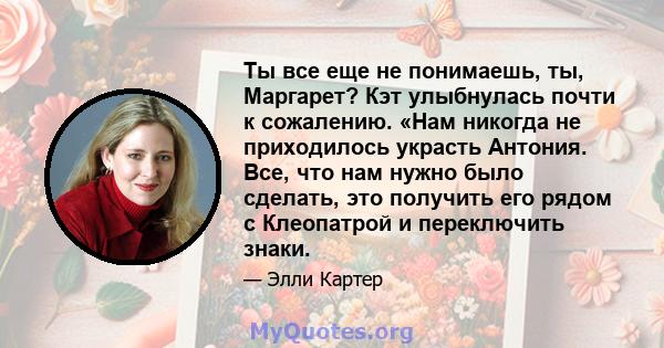 Ты все еще не понимаешь, ты, Маргарет? Кэт улыбнулась почти к сожалению. «Нам никогда не приходилось украсть Антония. Все, что нам нужно было сделать, это получить его рядом с Клеопатрой и переключить знаки.