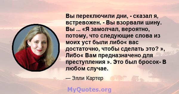 Вы переключили дни, - сказал я, встревожен. - Вы взорвали шину. Вы ... «Я замолчал, вероятно, потому, что следующие слова из моих уст были либо« вас достаточно, чтобы сделать это? », Либо« Вам предназначено для