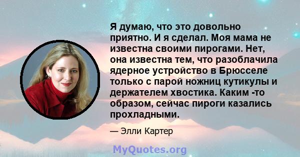 Я думаю, что это довольно приятно. И я сделал. Моя мама не известна своими пирогами. Нет, она известна тем, что разоблачила ядерное устройство в Брюсселе только с парой ножниц кутикулы и держателем хвостика. Каким -то