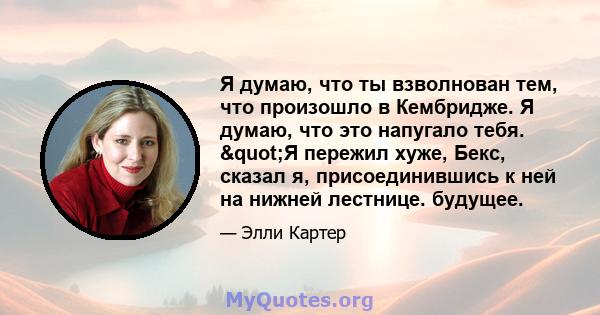 Я думаю, что ты взволнован тем, что произошло в Кембридже. Я думаю, что это напугало тебя. "Я пережил хуже, Бекс, сказал я, присоединившись к ней на нижней лестнице. будущее.