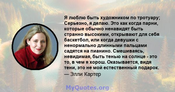 Я люблю быть художником по тротуару; Серьезно, я делаю. Это как когда парни, которые обычно ненавидят быть странно высокими, открывают для себя баскетбол, или когда девушки с ненормально длинными пальцами садятся на