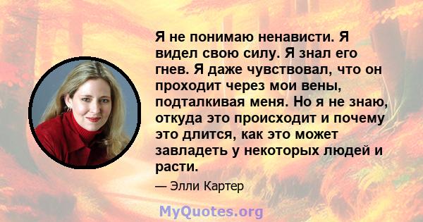 Я не понимаю ненависти. Я видел свою силу. Я знал его гнев. Я даже чувствовал, что он проходит через мои вены, подталкивая меня. Но я не знаю, откуда это происходит и почему это длится, как это может завладеть у