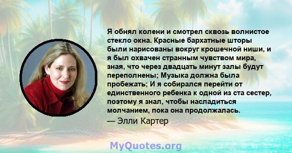 Я обнял колени и смотрел сквозь волнистое стекло окна. Красные бархатные шторы были нарисованы вокруг крошечной ниши, и я был охвачен странным чувством мира, зная, что через двадцать минут залы будут переполнены; Музыка 