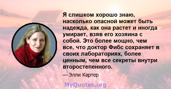 Я слишком хорошо знаю, насколько опасной может быть надежда, как она растет и иногда умирает, взяв его хозяина с собой. Это более мощно, чем все, что доктор Фибс сохраняет в своих лабораториях, более ценным, чем все