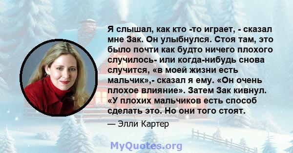 Я слышал, как кто -то играет, - сказал мне Зак. Он улыбнулся. Стоя там, это было почти как будто ничего плохого случилось- или когда-нибудь снова случится, «в моей жизни есть мальчик»,- сказал я ему. «Он очень плохое