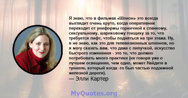 Я знаю, что в фильмах «Шпион» это всегда выглядит очень круто, когда оперативник переходит от униформы горничной к сланкому, сексуальному, шариковому гонщику за то, что требуется лифт, чтобы подняться на три этажа. Ну,