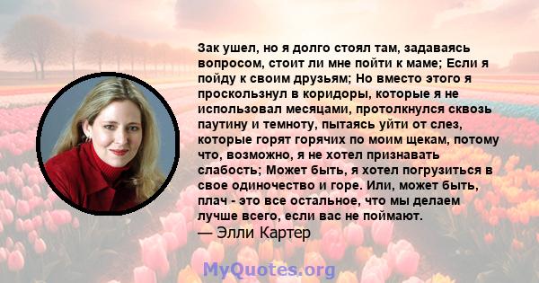 Зак ушел, но я долго стоял там, задаваясь вопросом, стоит ли мне пойти к маме; Если я пойду к своим друзьям; Но вместо этого я проскользнул в коридоры, которые я не использовал месяцами, протолкнулся сквозь паутину и