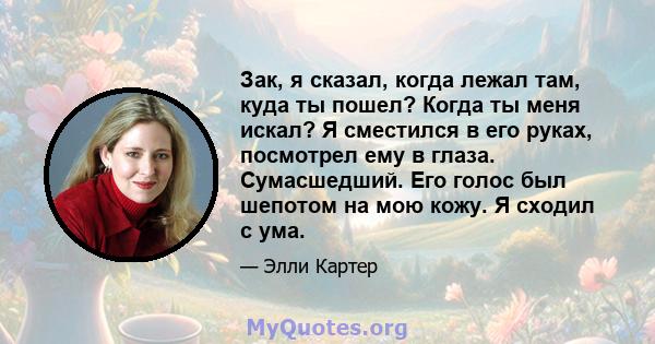 Зак, я сказал, когда лежал там, куда ты пошел? Когда ты меня искал? Я сместился в его руках, посмотрел ему в глаза. Сумасшедший. Его голос был шепотом на мою кожу. Я сходил с ума.