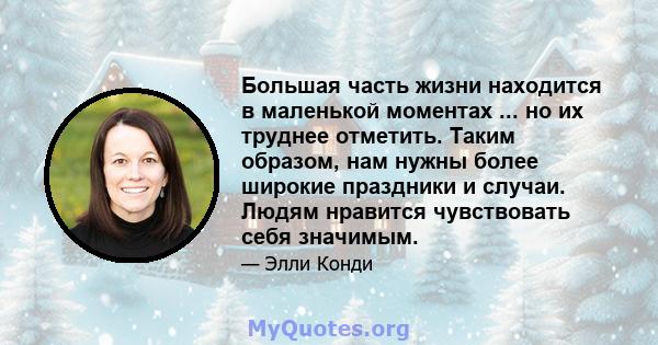 Большая часть жизни находится в маленькой моментах ... но их труднее отметить. Таким образом, нам нужны более широкие праздники и случаи. Людям нравится чувствовать себя значимым.