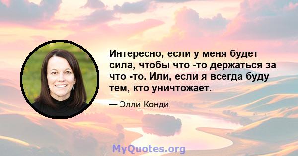 Интересно, если у меня будет сила, чтобы что -то держаться за что -то. Или, если я всегда буду тем, кто уничтожает.