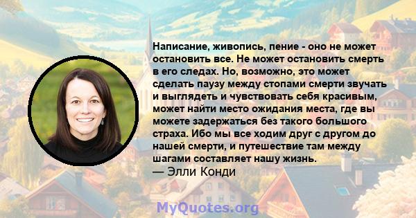 Написание, живопись, пение - оно не может остановить все. Не может остановить смерть в его следах. Но, возможно, это может сделать паузу между стопами смерти звучать и выглядеть и чувствовать себя красивым, может найти