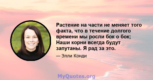 Растение на части не меняет того факта, что в течение долгого времени мы росли бок о бок; Наши корни всегда будут запутаны. Я рад за это.