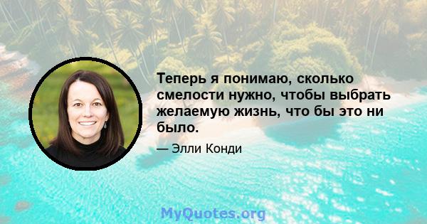 Теперь я понимаю, сколько смелости нужно, чтобы выбрать желаемую жизнь, что бы это ни было.