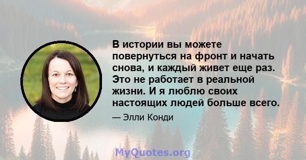 В истории вы можете повернуться на фронт и начать снова, и каждый живет еще раз. Это не работает в реальной жизни. И я люблю своих настоящих людей больше всего.