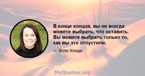 В конце концов, вы не всегда можете выбрать, что оставить. Вы можете выбрать только то, как вы это отпустили.