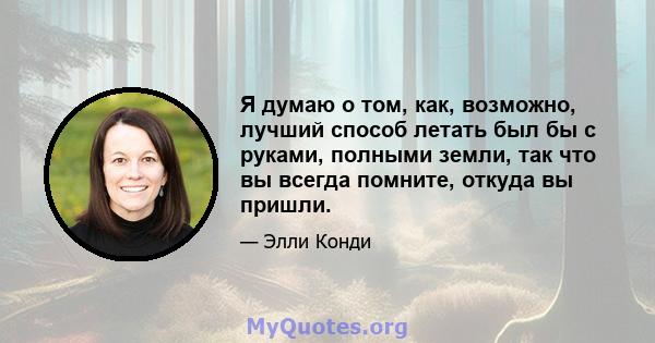 Я думаю о том, как, возможно, лучший способ летать был бы с руками, полными земли, так что вы всегда помните, откуда вы пришли.