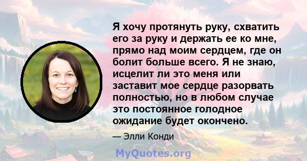 Я хочу протянуть руку, схватить его за руку и держать ее ко мне, прямо над моим сердцем, где он болит больше всего. Я не знаю, исцелит ли это меня или заставит мое сердце разорвать полностью, но в любом случае это