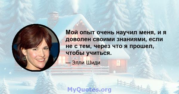 Мой опыт очень научил меня, и я доволен своими знаниями, если не с тем, через что я прошел, чтобы учиться.