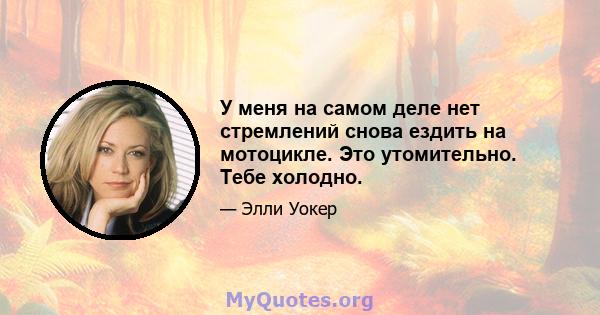 У меня на самом деле нет стремлений снова ездить на мотоцикле. Это утомительно. Тебе холодно.