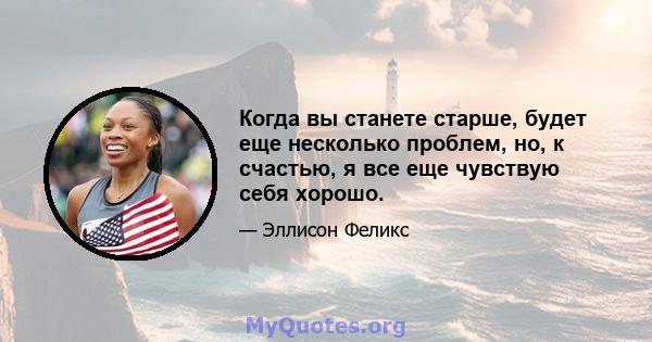 Когда вы станете старше, будет еще несколько проблем, но, к счастью, я все еще чувствую себя хорошо.