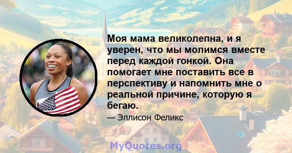 Моя мама великолепна, и я уверен, что мы молимся вместе перед каждой гонкой. Она помогает мне поставить все в перспективу и напомнить мне о реальной причине, которую я бегаю.