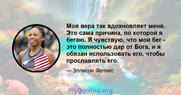 Моя вера так вдохновляет меня. Это сама причина, по которой я бегаю. Я чувствую, что мой бег - это полностью дар от Бога, и я обязан использовать его, чтобы прославлять его.