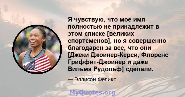 Я чувствую, что мое имя полностью не принадлежит в этом списке [великих спортсменов], но я совершенно благодарен за все, что они [Джеки Джойнер-Керси, Флоренс Гриффит-Джойнер и даже Вильма Рудольф] сделали.