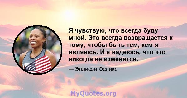 Я чувствую, что всегда буду мной. Это всегда возвращается к тому, чтобы быть тем, кем я являюсь. И я надеюсь, что это никогда не изменится.