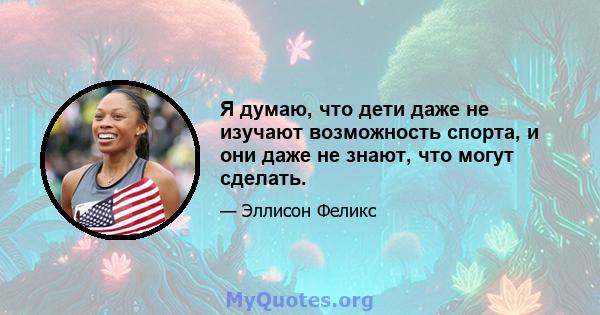 Я думаю, что дети даже не изучают возможность спорта, и они даже не знают, что могут сделать.