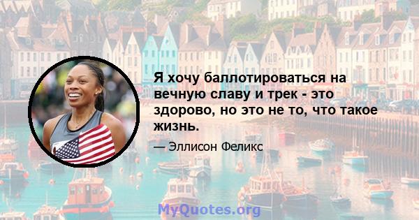 Я хочу баллотироваться на вечную славу и трек - это здорово, но это не то, что такое жизнь.