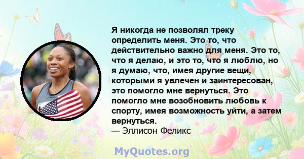 Я никогда не позволял треку определить меня. Это то, что действительно важно для меня. Это то, что я делаю, и это то, что я люблю, но я думаю, что, имея другие вещи, которыми я увлечен и заинтересован, это помогло мне