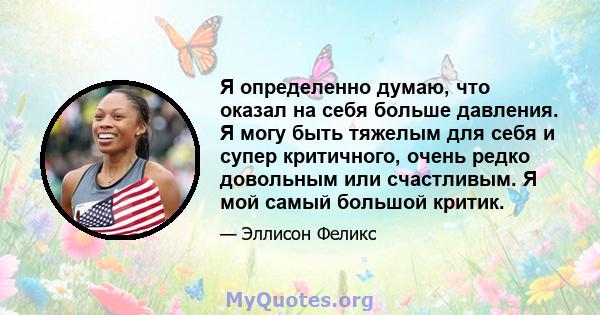 Я определенно думаю, что оказал на себя больше давления. Я могу быть тяжелым для себя и супер критичного, очень редко довольным или счастливым. Я мой самый большой критик.