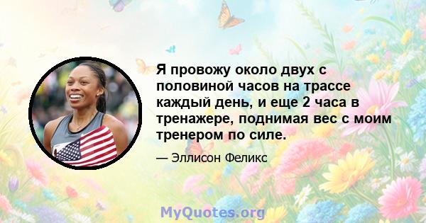 Я провожу около двух с половиной часов на трассе каждый день, и еще 2 часа в тренажере, поднимая вес с моим тренером по силе.