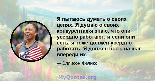 Я пытаюсь думать о своих целях. Я думаю о своих конкурентах-я знаю, что они усердно работают, и если они есть, я тоже должен усердно работать. Я должен быть на шаг впереди их.