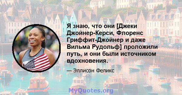 Я знаю, что они [Джеки Джойнер-Керси, Флоренс Гриффит-Джойнер и даже Вильма Рудольф] проложили путь, и они были источником вдохновения.