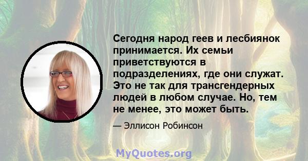 Сегодня народ геев и лесбиянок принимается. Их семьи приветствуются в подразделениях, где они служат. Это не так для трансгендерных людей в любом случае. Но, тем не менее, это может быть.