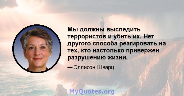 Мы должны выследить террористов и убить их. Нет другого способа реагировать на тех, кто настолько привержен разрушению жизни.