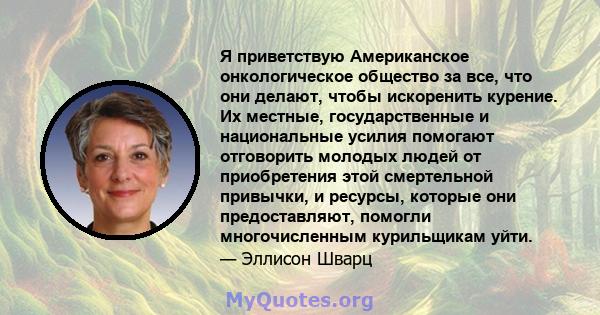 Я приветствую Американское онкологическое общество за все, что они делают, чтобы искоренить курение. Их местные, государственные и национальные усилия помогают отговорить молодых людей от приобретения этой смертельной