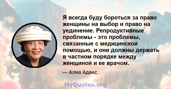 Я всегда буду бороться за право женщины на выбор и право на уединение. Репродуктивные проблемы - это проблемы, связанные с медицинской помощью, и они должны держать в частном порядке между женщиной и ее врачом.