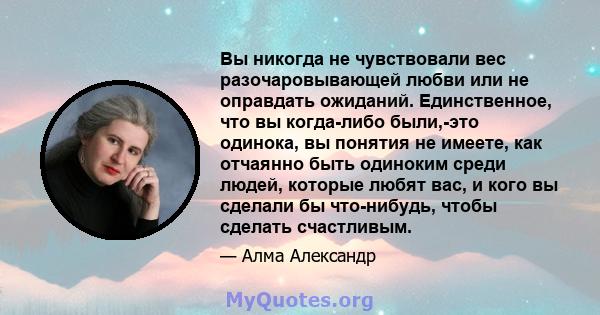 Вы никогда не чувствовали вес разочаровывающей любви или не оправдать ожиданий. Единственное, что вы когда-либо были,-это одинока, вы понятия не имеете, как отчаянно быть одиноким среди людей, которые любят вас, и кого