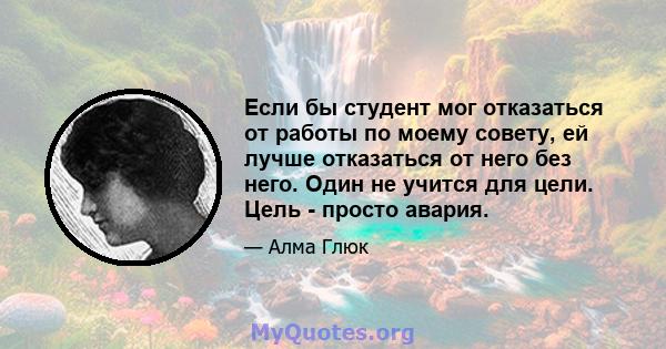 Если бы студент мог отказаться от работы по моему совету, ей лучше отказаться от него без него. Один не учится для цели. Цель - просто авария.