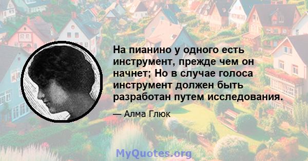 На пианино у одного есть инструмент, прежде чем он начнет; Но в случае голоса инструмент должен быть разработан путем исследования.