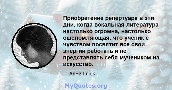 Приобретение репертуара в эти дни, когда вокальная литература настолько огромна, настолько ошеломляющая, что ученик с чувством посвятит все свои энергии работать и не представлять себя мучеником на искусство.