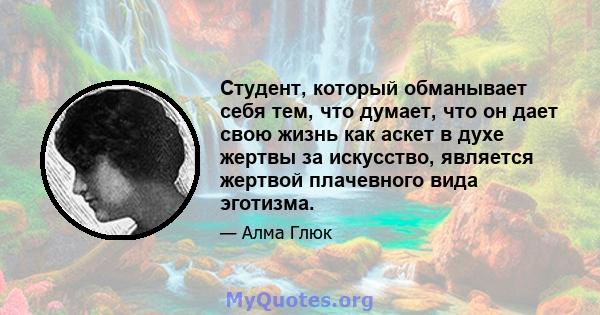 Студент, который обманывает себя тем, что думает, что он дает свою жизнь как аскет в духе жертвы за искусство, является жертвой плачевного вида эготизма.